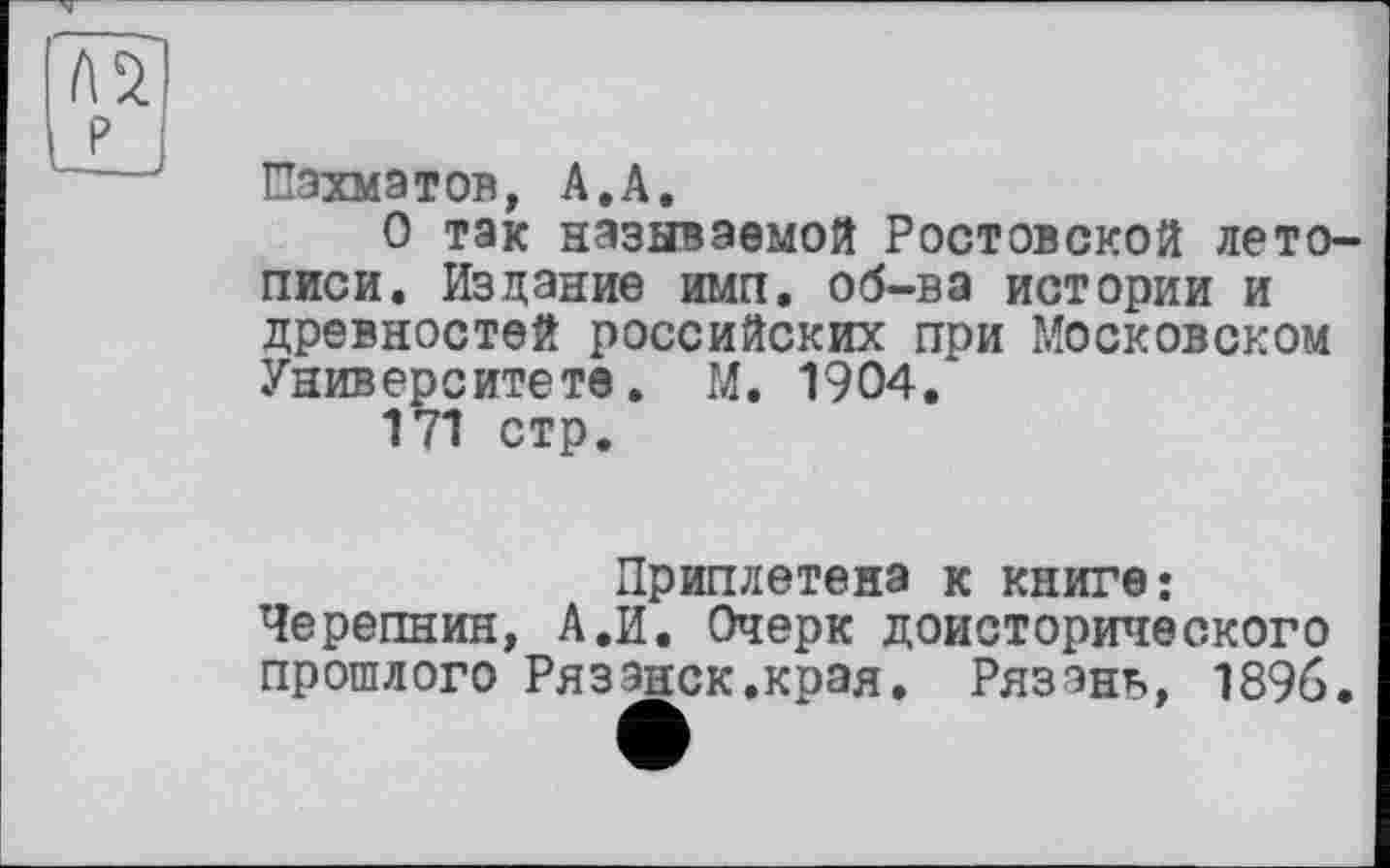 ﻿P —___
Шахматов, А.А.
О так называемой Ростовской летописи. Издание имп. об-ва истории и древностей российских при Московском Университете. М. 1904.
171 стр.
Приплетена к книге: Черепнин, А.И. Очерк доисторического прошлого Рязэнск.края. Рязань, 1896.